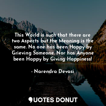 This World is such that there are two Aspects but the Meaning is the same. No one has been Happy by Grieving Someone. Nor has Anyone been Happy by Giving Happiness!