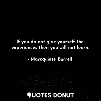 If you do not give yourself the experiences then you will not learn.