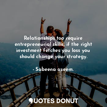 Relationships too require entrepreneurial skills, if the right investment fetches you loss you should change your strategy.