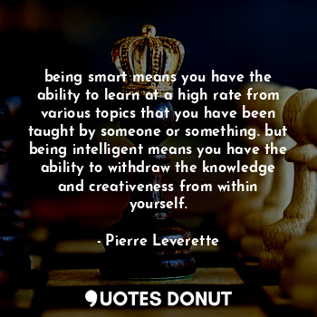 being smart means you have the ability to learn at a high rate from various topics that you have been taught by someone or something. but being intelligent means you have the ability to withdraw the knowledge and creativeness from within yourself.