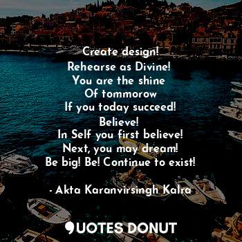 Create design!
Rehearse as Divine! 
You are the shine 
Of tommorow
If you today succeed!
Believe! 
In Self you first believe!
Next, you may dream!
Be big! Be! Continue to exist!
