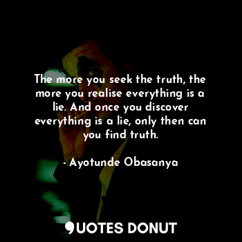 The more you seek the truth, the more you realise everything is a lie. And once you discover everything is a lie, only then can you find truth.