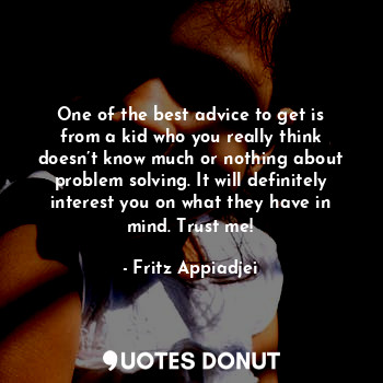 One of the best advice to get is from a kid who you really think doesn’t know much or nothing about problem solving. It will definitely interest you on what they have in mind. Trust me!