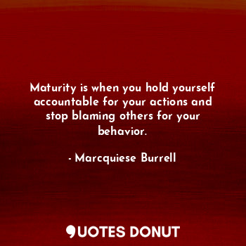 Maturity is when you hold yourself accountable for your actions and stop blaming others for your behavior.