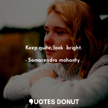 Keep quite, look  bright.