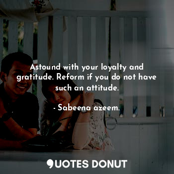 Astound with your loyalty and gratitude. Reform if you do not have such an attitude.