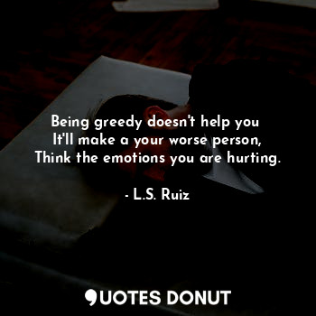 Being greedy doesn't help you 
It'll make a your worse person,
Think the emotions you are hurting.