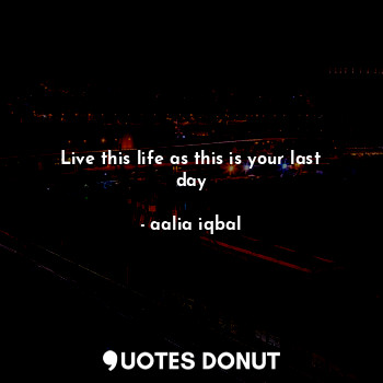 Live this life as this is your last day
