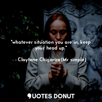  "whatever situation you are in, keep your head up."... - Claytone Chigariro(Mr simple) - Quotes Donut