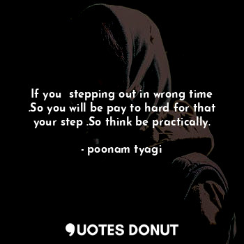 If you  stepping out in wrong time .So you will be pay to hard for that your step .So think be practically.