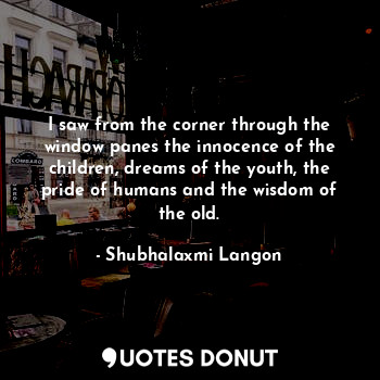 I saw from the corner through the window panes the innocence of the children, dreams of the youth, the pride of humans and the wisdom of the old.