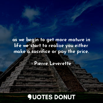 as we begin to get more mature in life we start to realize you either make a sacrifice or pay the price.