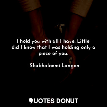  I hold you with all I have. Little did I know that I was holding only a piece of... - Shubhalaxmi Langon - Quotes Donut