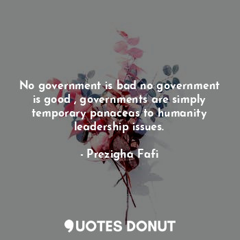 No government is bad no government is good , governments are simply temporary panaceas to humanity leadership issues.