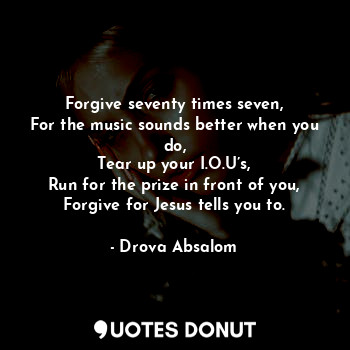 Forgive seventy times seven,
For the music sounds better when you do,
Tear up your I.O.U’s,
Run for the prize in front of you,
Forgive for Jesus tells you to.