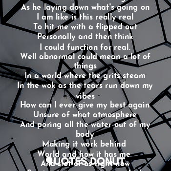 Looking through tears who got fear
In a pandemic so unreal
Like steel his ?
Are like weapons
Which wave all wrong
As he laying down what's going on
I am like is this really real
To hit me with a flipped out
Personally and then think
I could function for real.
Well abnormal could mean a lot of things
In a world where the grits steam
In the wok as the tears run down my vibes
How can I ever give my best again
Unsure of what atmosphere
And poring all the water out of my body
Making it work behind 
World and how it has me 
And slot of us right now
Surviving in many storms which leaves
No stones unturned.