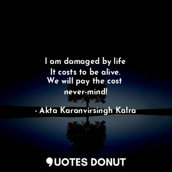 I am damaged by life
It costs to be alive.
We will pay the cost 
never-mind!