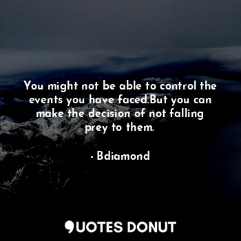 You might not be able to control the events you have faced.But you can make the decision of not falling prey to them.