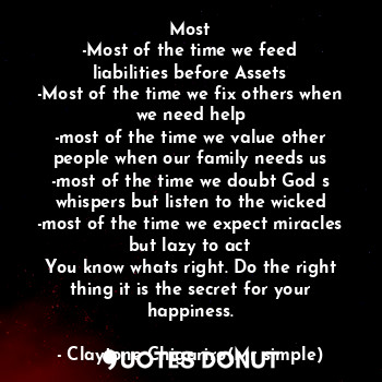 Most
-Most of the time we feed liabilities before Assets
-Most of the time we fix others when we need help
-most of the time we value other people when our family needs us
-most of the time we doubt God s whispers but listen to the wicked
-most of the time we expect miracles but lazy to act
You know whats right. Do the right thing it is the secret for your happiness.