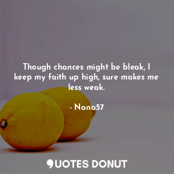 Though chances might be bleak, I keep my faith up high, sure makes me less weak.