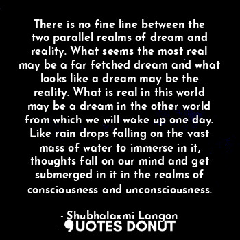 There is no fine line between the two parallel realms of dream and reality. What seems the most real may be a far fetched dream and what looks like a dream may be the reality. What is real in this world may be a dream in the other world from which we will wake up one day. Like rain drops falling on the vast mass of water to immerse in it, thoughts fall on our mind and get submerged in it in the realms of consciousness and unconsciousness.