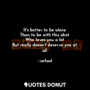 It's better to be alone
Than to be with this idiot
Who loves you a lot
But really doesn't deserve you at all
