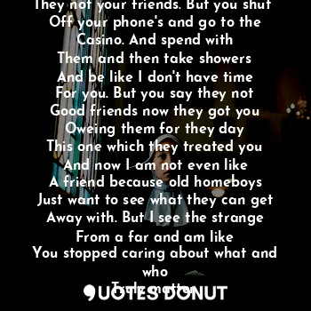 What's up with these friends
They not your friends. But you shut 
Off your phone's and go to the
Casino. And spend with
Them and then take showers
And be like I don't have time
For you. But you say they not
Good friends now they got you
Oweing them for they day
This one which they treated you
And now I am not even like
A friend because old homeboys
Just want to see what they can get
Away with. But I see the strange
From a far and am like
You stopped caring about what and who
Truly matter.