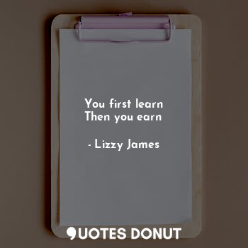  You first learn
Then you earn... - Lizzy James - Quotes Donut