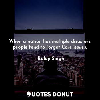 When a nation has multiple disasters people tend to forget Core issues.