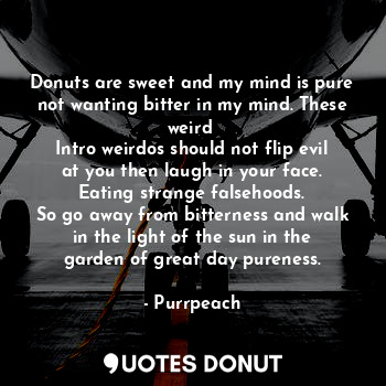 Donuts are sweet and my mind is pure not wanting bitter in my mind. These weird 
Intro weirdos should not flip evil at you then laugh in your face. Eating strange falsehoods.
So go away from bitterness and walk in the light of the sun in the garden of great day pureness.