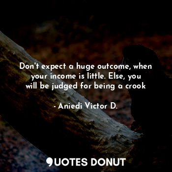 Don't expect a huge outcome, when your income is little. Else, you will be judged for being a crook