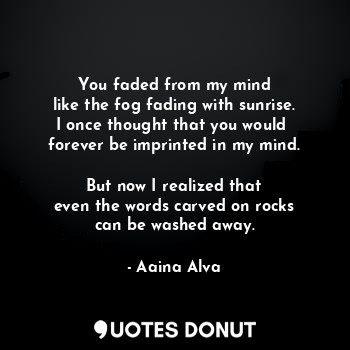 You faded from my mind
like the fog fading with sunrise.
I once thought that you would 
forever be imprinted in my mind.

But now I realized that
even the words carved on rocks
can be washed away.