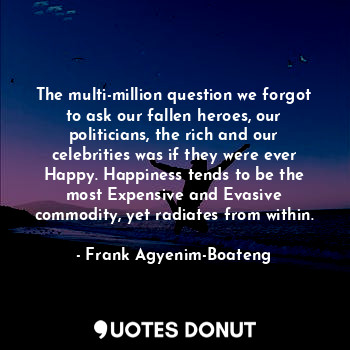 The multi-million question we forgot to ask our fallen heroes, our politicians, the rich and our celebrities was if they were ever Happy. Happiness tends to be the most Expensive and Evasive commodity, yet radiates from within.