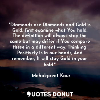 "Diamonds are Diamonds and Gold is Gold, first examine what You hold. The definition will always stay the same but may differ if You compare these in a different way. Thinking Positively is in our hands; And remember, It will stay Gold in your hold."