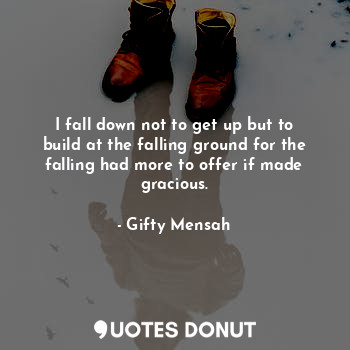 I fall down not to get up but to build at the falling ground for the falling had more to offer if made gracious.