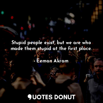 Stupid people exist, but we are who made them stupid at the first place.