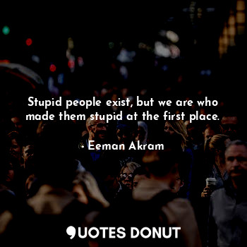  Stupid people exist, but we are who made them stupid at the first place.... - Eeman Akram - Quotes Donut