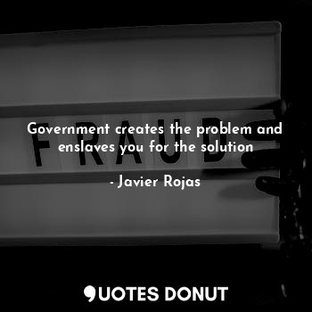 Government creates the problem and enslaves you for the solution