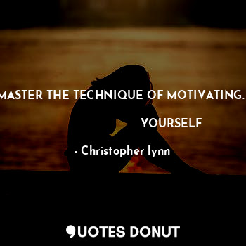 MASTER THE TECHNIQUE OF MOTIVATING.    
                           YOURSELF
