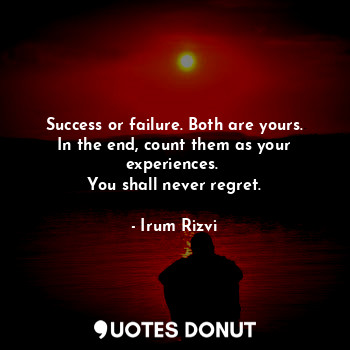 Success or failure. Both are yours. In the end, count them as your experiences. 
You shall never regret.