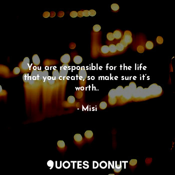 You are responsible for the life that you create, so make sure it’s worth..