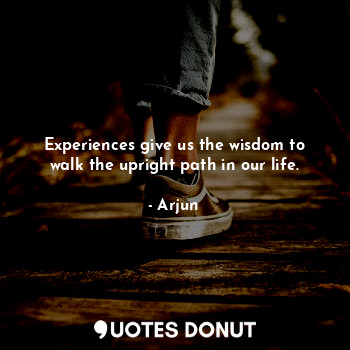 Experiences give us the wisdom to walk the upright path in our life.