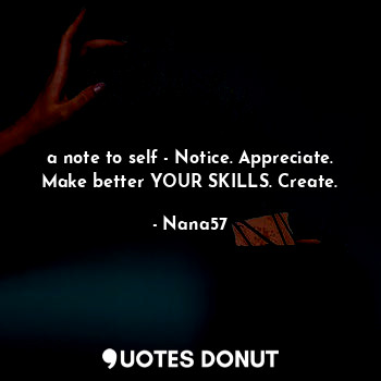 a note to self - Notice. Appreciate. Make better YOUR SKILLS. Create.