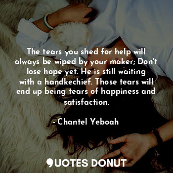 The tears you shed for help will always be wiped by your maker; Don't lose hope yet. He is still waiting with a handkechief. Those tears will end up being tears of happiness and satisfaction.