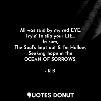 All was said by my red EYE,
Tryin' to slip your LIE...
In sum,
The Soul's kept out & I'm Hollow,
Seeking hope in the
OCEAN OF SORROWS.