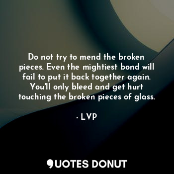 Do not try to mend the broken pieces. Even the mightiest bond will fail to put it back together again. You'll only bleed and get hurt touching the broken pieces of glass.