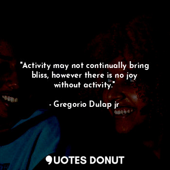 "Activity may not continually bring bliss, however there is no joy without activity."