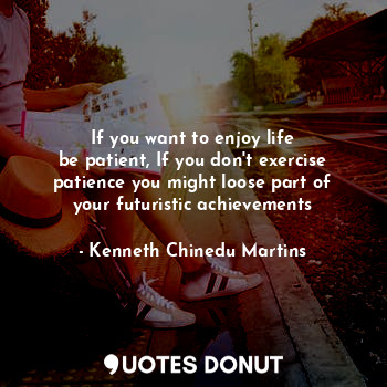 If you want to enjoy life
be patient, If you don't exercise patience you might loose part of your futuristic achievements