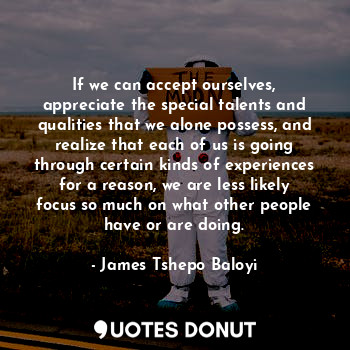 If we can accept ourselves, appreciate the special talents and qualities that we alone possess, and realize that each of us is going through certain kinds of experiences for a reason, we are less likely focus so much on what other people have or are doing.