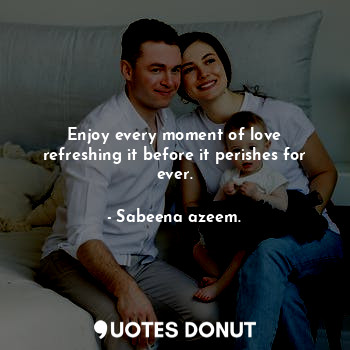 Enjoy every moment of love refreshing it before it perishes for ever.